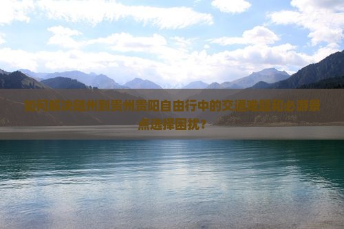 如何解决随州到贵州贵阳自由行中的交通难题和必游景点选择困扰？