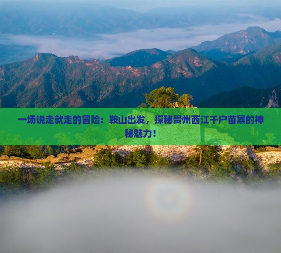 一场说走就走的冒险：鞍山出发，探秘贵州西江千户苗寨的神秘魅力！