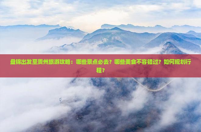 盘锦出发至贵州旅游攻略：哪些景点必去？哪些美食不容错过？如何规划行程？