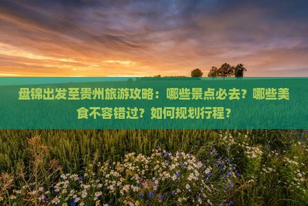 盘锦出发至贵州旅游攻略：哪些景点必去？哪些美食不容错过？如何规划行程？