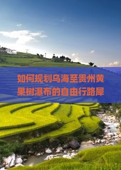如何规划乌海至贵州黄果树瀑布的自由行路犀解决旅行痛点和掌握最新热词攻略？