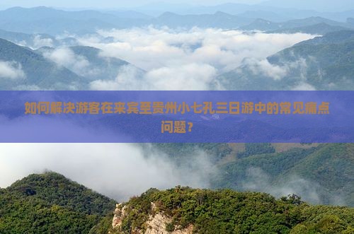 如何解决游客在来宾至贵州小七孔三日游中的常见痛点问题？