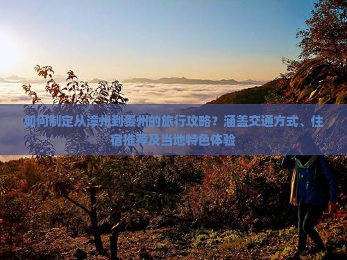如何制定从漳州到贵州的旅行攻略？涵盖交通方式、住宿推荐及当地特色体验