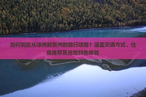 如何制定从漳州到贵州的旅行攻略？涵盖交通方式、住宿推荐及当地特色体验
