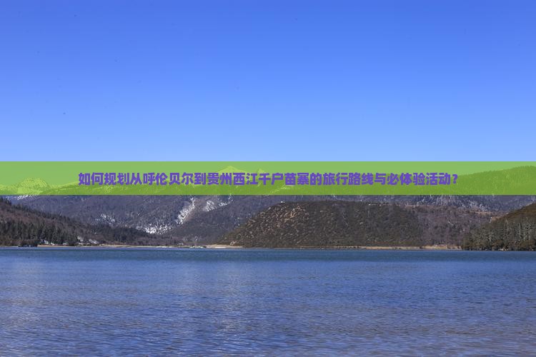 如何规划从呼伦贝尔到贵州西江千户苗寨的旅行路线与必体验活动？