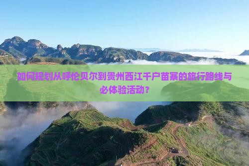 如何规划从呼伦贝尔到贵州西江千户苗寨的旅行路线与必体验活动？