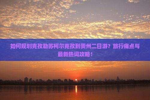如何规划克孜勒苏柯尔克孜到贵州二日游？旅行痛点与最新热词攻略！