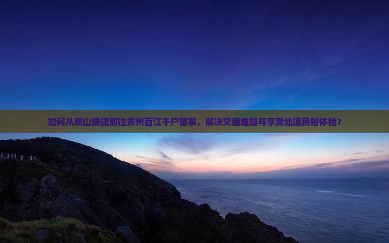 如何从鞍山便捷前往贵州西江千户苗寨，解决交通难题与享受地道民俗体验？