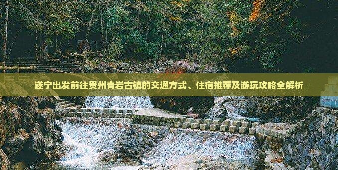 遂宁出发前往贵州青岩古镇的交通方式、住宿推荐及游玩攻略全解析