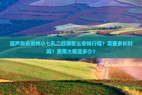 葫芦岛去贵州小七孔二日游怎么安排行程？需要多长时间？费用大概是多少？
