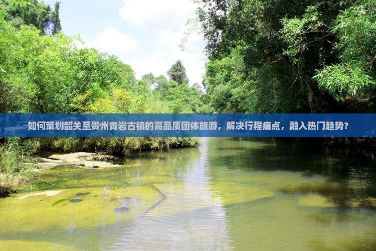 如何策划韶关至贵州青岩古镇的高品质团体旅游，解决行程痛点，融入热门趋势？