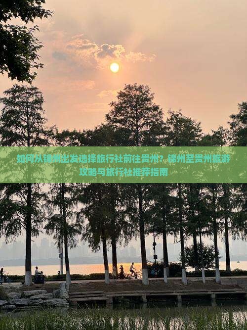 如何从锦州出发选择旅行社前往贵州？锦州至贵州旅游攻略与旅行社推荐指南