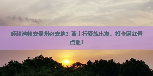 呼和浩特去贵州必去地？背上行囊就出发，打卡网红景点地！