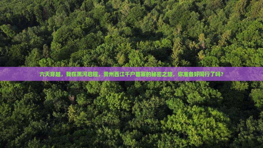 六天穿越，我在黑河启程，贵州西江千户苗寨的秘密之旅，你准备好同行了吗？