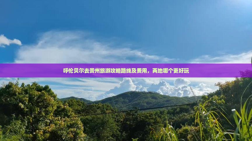 呼伦贝尔去贵州旅游攻略路线及费用，两地哪个更好玩