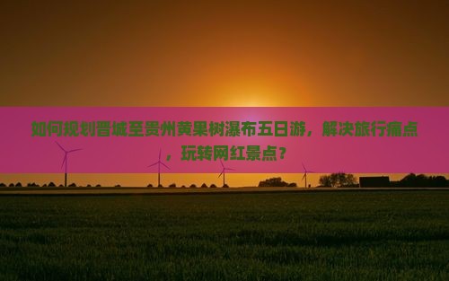 如何规划晋城至贵州黄果树瀑布五日游，解决旅行痛点，玩转网红景点？