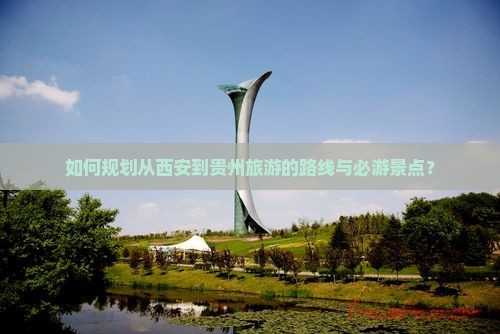 如何规划从西安到贵州旅游的路线与必游景点？