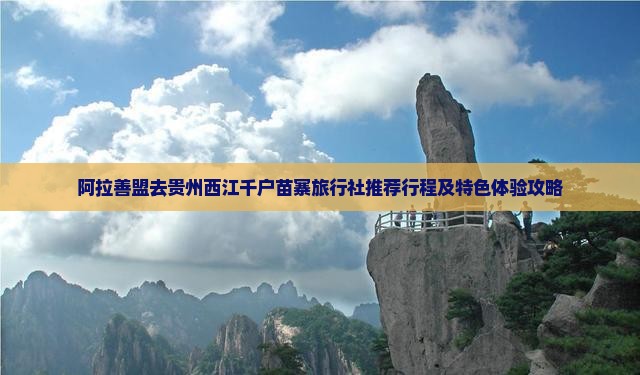 阿拉善盟去贵州西江千户苗寨旅行社推荐行程及特色体验攻略