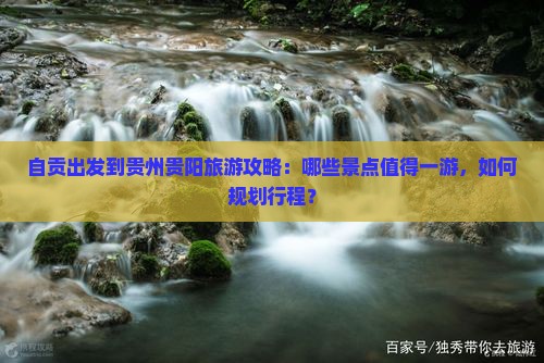 自贡出发到贵州贵阳旅游攻略：哪些景点值得一游，如何规划行程？