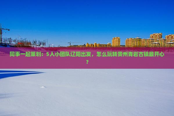 同事一起策划：5人小团队辽阳出发，怎么玩转贵州青岩古镇最开心？