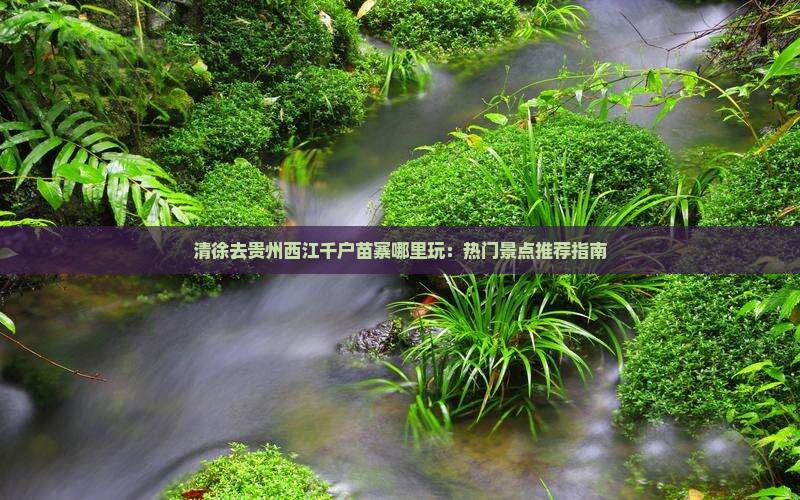 清徐去贵州西江千户苗寨哪里玩：热门景点推荐指南