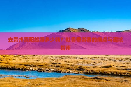 去贵州贵阳旅游多少钱？吐鲁番游客的痛点与避坑指南