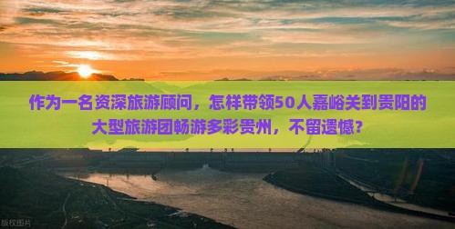 作为一名资深旅游顾问，怎样带领50人嘉峪关到贵阳的大型旅游团畅游多彩贵州，不留遗憾？