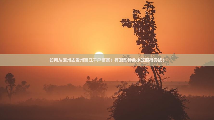 如何从随州去贵州西江千户苗寨？有哪些特色小吃值得尝试？