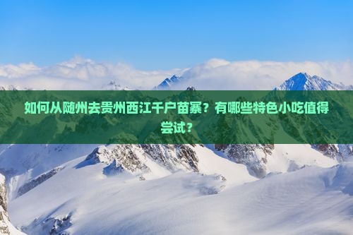 如何从随州去贵州西江千户苗寨？有哪些特色小吃值得尝试？