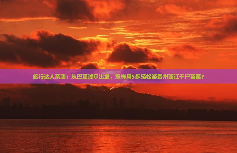 旅行达人亲测:从巴彦淖尔出发,怎样用5步轻松游贵州西江千户苗寨? 旅行达人亲测:从巴彦淖尔出发,怎样用5步轻松游贵州西江千户苗寨?