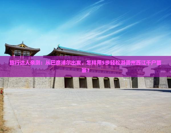 旅行达人亲测:从巴彦淖尔出发,怎样用5步轻松游贵州西江千户苗寨? 旅行达人亲测:从巴彦淖尔出发,怎样用5步轻松游贵州西江千户苗寨?