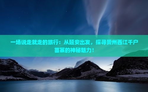 一场说走就走的旅行：从延安出发，探寻贵州西江千户苗寨的神秘魅力！