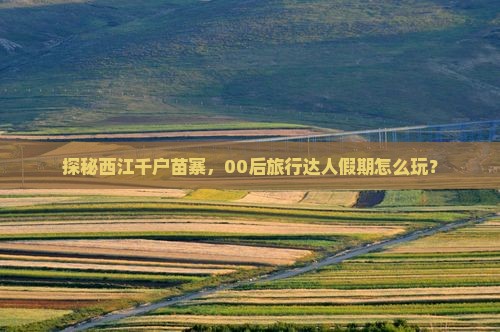 探秘西江千户苗寨，00后旅行达人假期怎么玩？