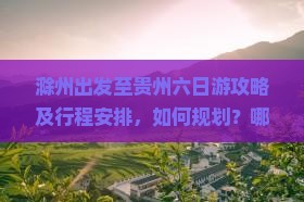 滁州出发至贵州六日游攻略及行程安排，如何规划？哪些景点必去？住宿餐饮推荐？