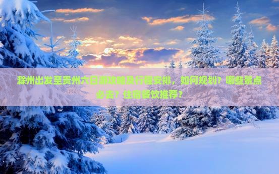 滁州出发至贵州六日游攻略及行程安排，如何规划？哪些景点必去？住宿餐饮推荐？