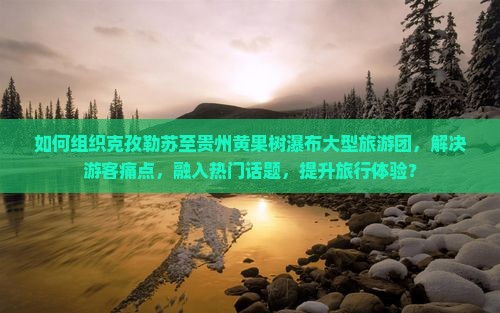 如何组织克孜勒苏至贵州黄果树瀑布大型旅游团，解决游客痛点，融入热门话题，提升旅行体验？