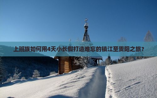 上班族如何用4天小长假打造难忘的镇江至贵阳之旅？