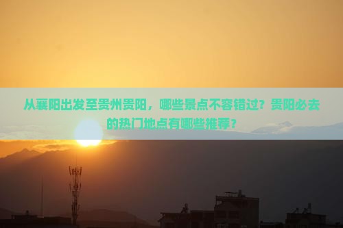 从襄阳出发至贵州贵阳，哪些景点不容错过？贵阳必去的热门地点有哪些推荐？