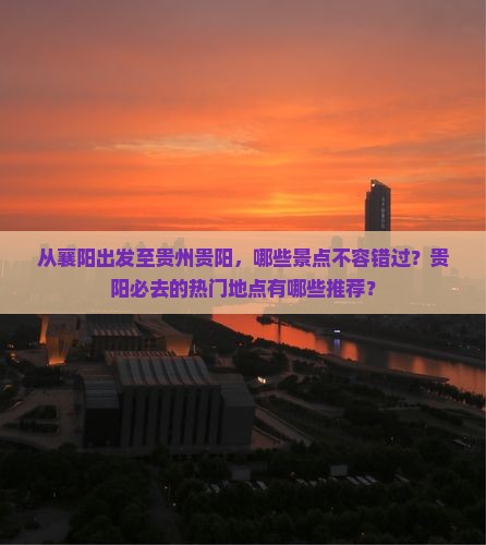 从襄阳出发至贵州贵阳，哪些景点不容错过？贵阳必去的热门地点有哪些推荐？