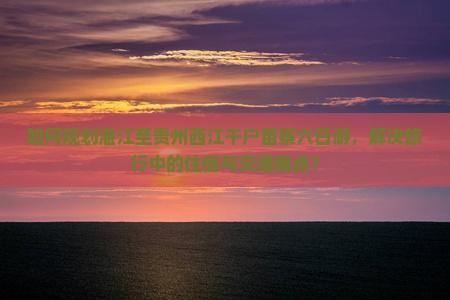 如何规划湛江至贵州西江千户苗寨六日游，解决旅行中的住宿与交通痛点？