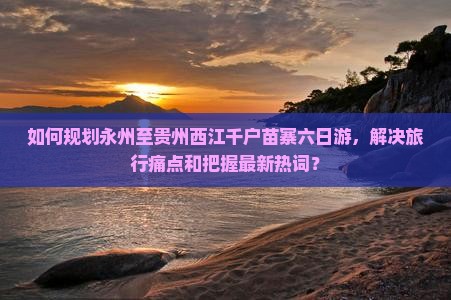 如何规划永州至贵州西江千户苗寨六日游，解决旅行痛点和把握最新热词？