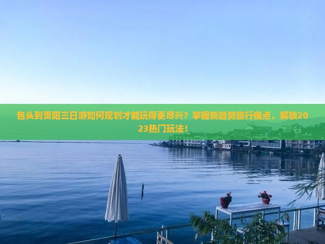 包头到贵阳三日游如何规划才能玩得更尽兴？掌握新趋势旅行痛点，解锁2023热门玩法！