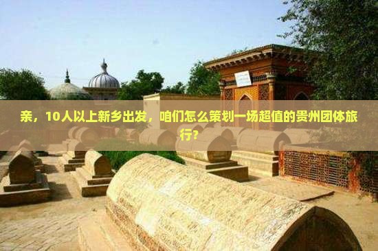 亲，10人以上新乡出发，咱们怎么策划一场超值的贵州团体旅行？
