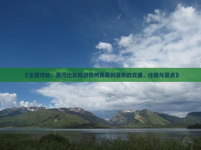 《全面攻略：黑河出发畅游贵州黄果树瀑布的交通、住宿与景点》