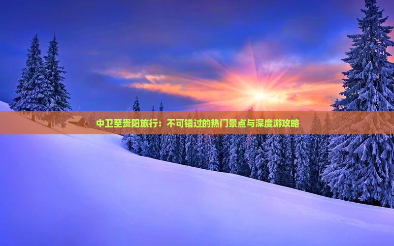 中卫至贵阳旅行：不可错过的热门景点与深度游攻略