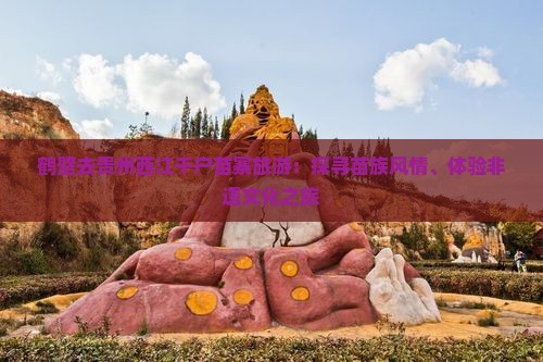 鹤壁去贵州西江千户苗寨旅游：探寻苗族风情、体验非遗文化之旅