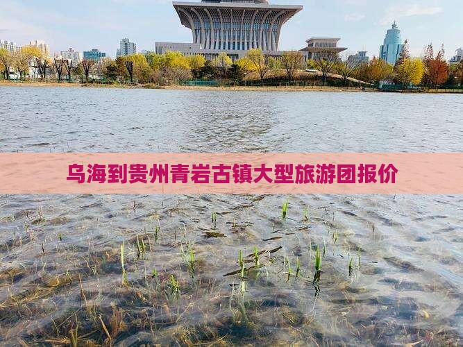 乌海到贵州青岩古镇大型旅游团报价