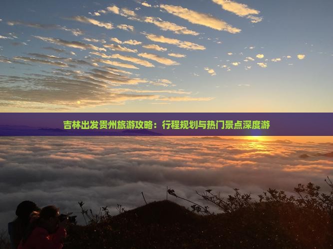吉林出发贵州旅游攻略：行程规划与热门景点深度游