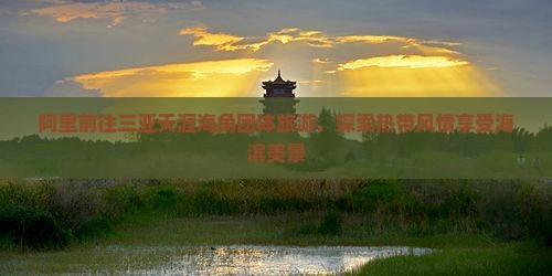 阿里前往三亚天涯海角团体旅游，探索热带风情享受海滨美景