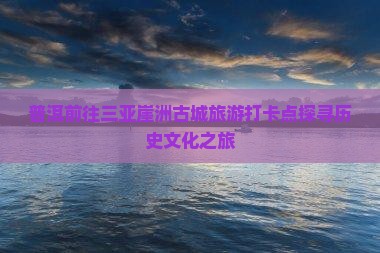 普洱前往三亚崖洲古城旅游打卡点探寻历史文化之旅